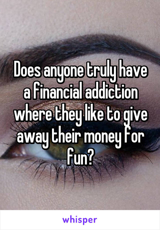 Does anyone truly have a financial addiction where they like to give away their money for fun?