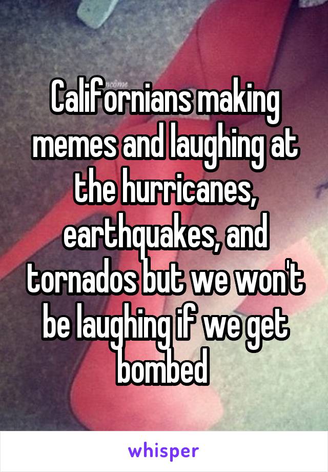 Californians making memes and laughing at the hurricanes, earthquakes, and tornados but we won't be laughing if we get bombed 