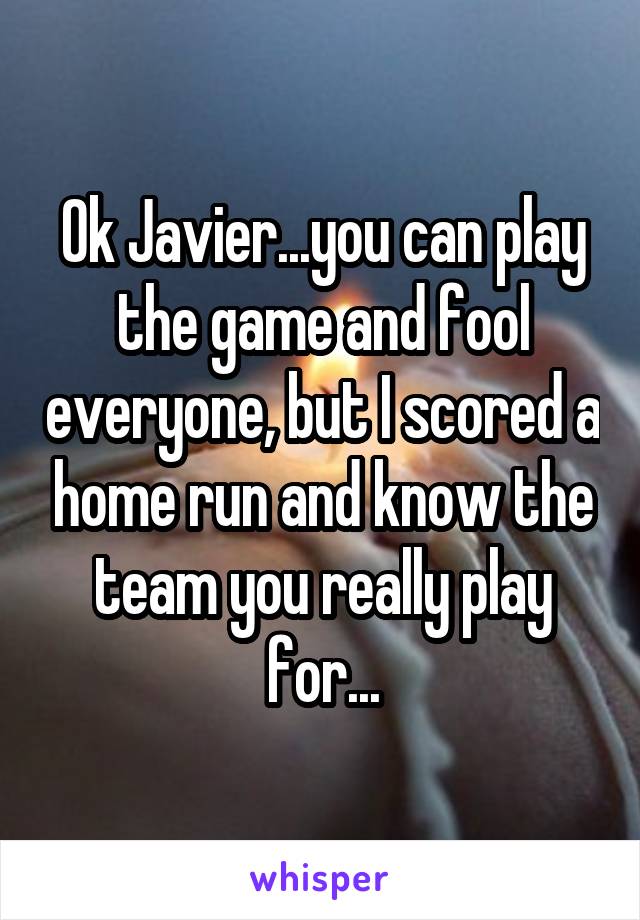 Ok Javier...you can play the game and fool everyone, but I scored a home run and know the team you really play for...