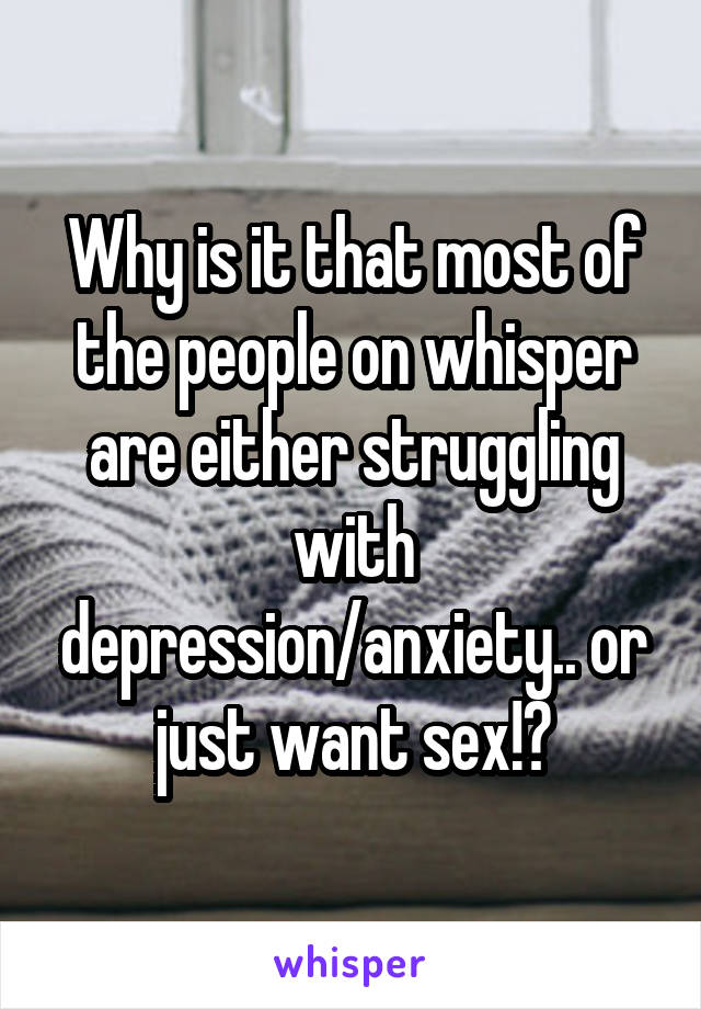 Why is it that most of the people on whisper are either struggling with depression/anxiety.. or just want sex!?