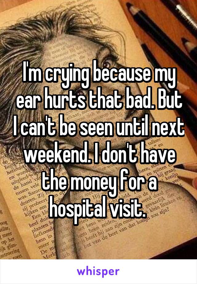 I'm crying because my ear hurts that bad. But I can't be seen until next weekend. I don't have the money for a hospital visit. 