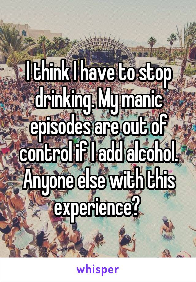 I think I have to stop drinking. My manic episodes are out of control if I add alcohol. Anyone else with this experience? 