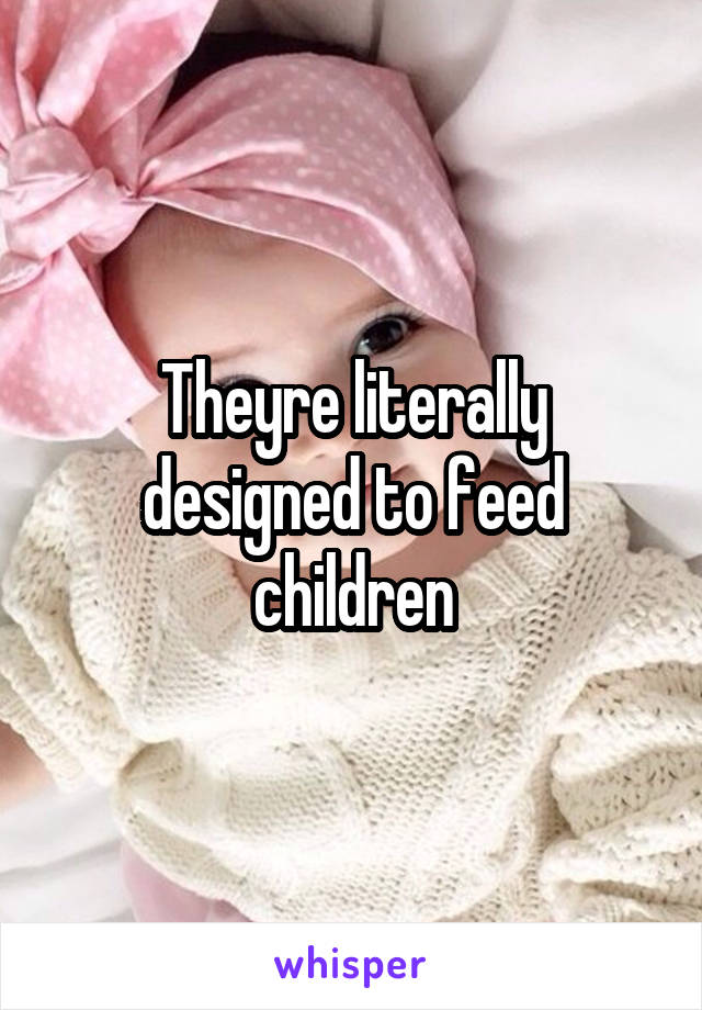 Theyre literally designed to feed children