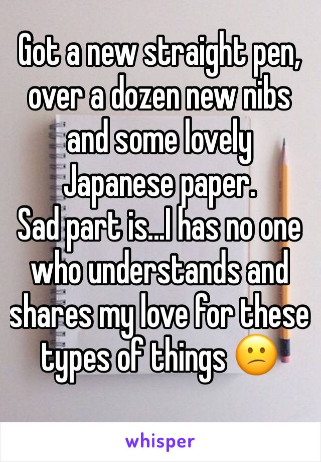 Got a new straight pen, over a dozen new nibs and some lovely Japanese paper.
Sad part is...I has no one who understands and shares my love for these types of things ðŸ˜•