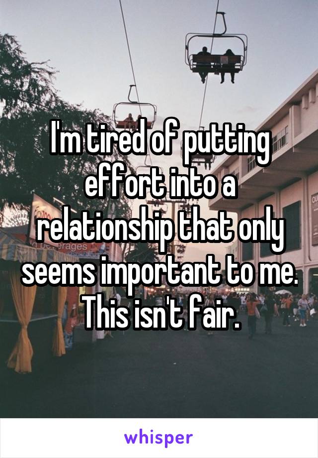 I'm tired of putting effort into a relationship that only seems important to me. This isn't fair.