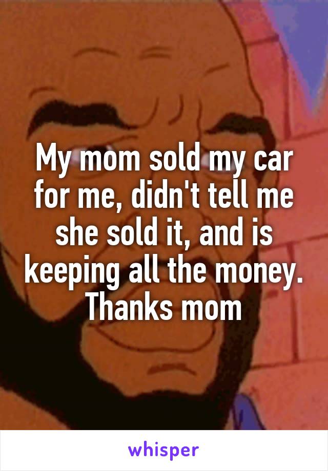 My mom sold my car for me, didn't tell me she sold it, and is keeping all the money. Thanks mom