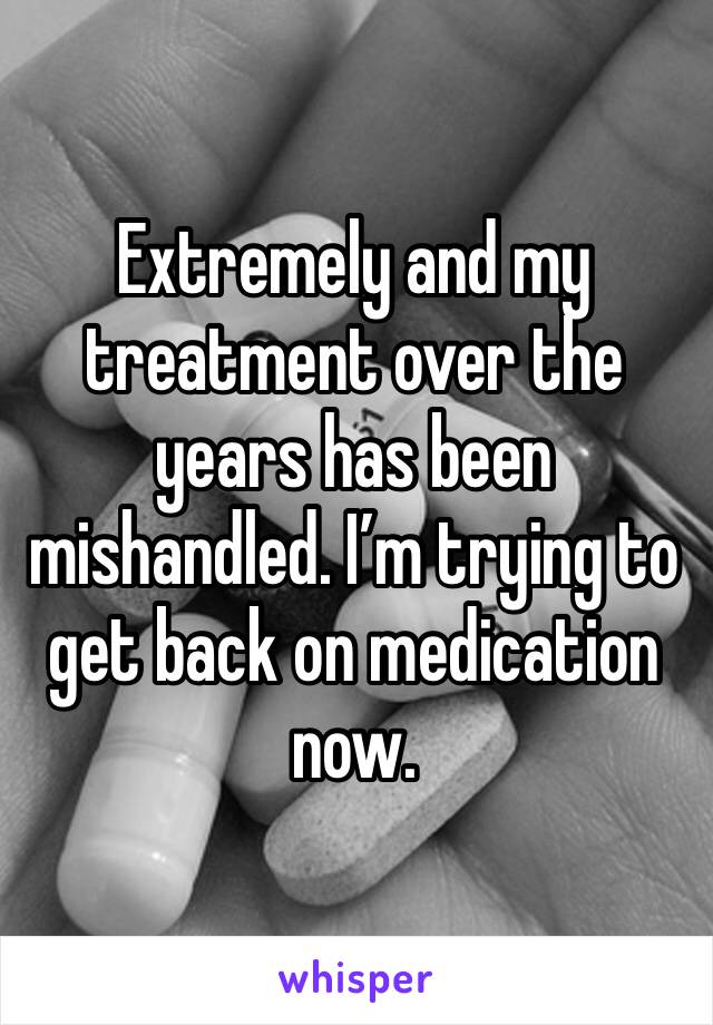 Extremely and my treatment over the years has been mishandled. I’m trying to get back on medication now. 