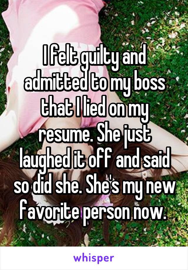 I felt guilty and admitted to my boss that I lied on my resume. She just laughed it off and said so did she. She's my new favorite person now. 