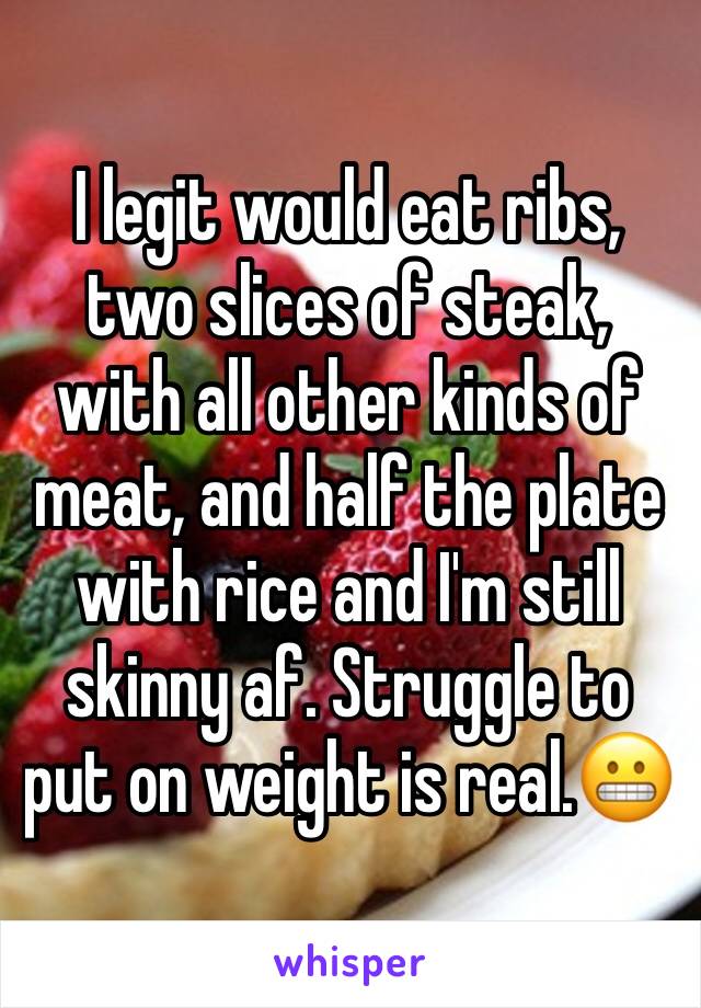 I legit would eat ribs, two slices of steak, with all other kinds of meat, and half the plate with rice and I'm still skinny af. Struggle to put on weight is real.😬