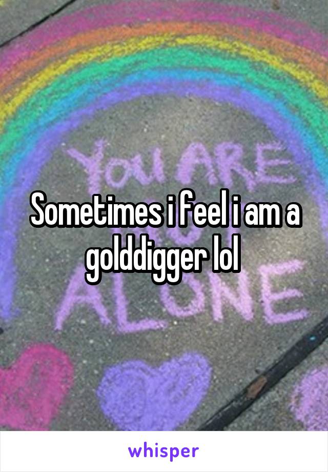 Sometimes i feel i am a golddigger lol 