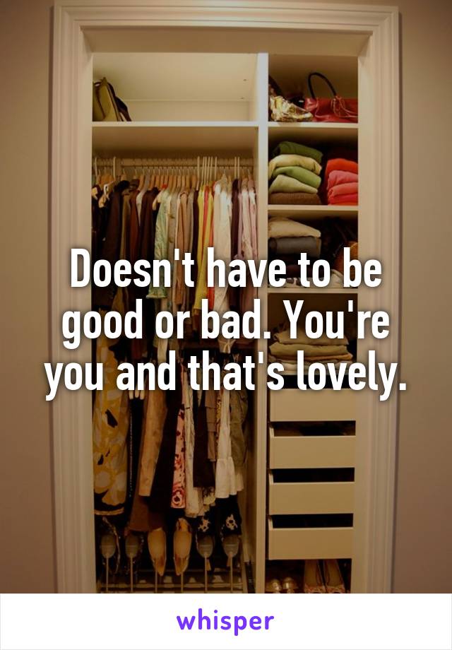 Doesn't have to be good or bad. You're you and that's lovely.
