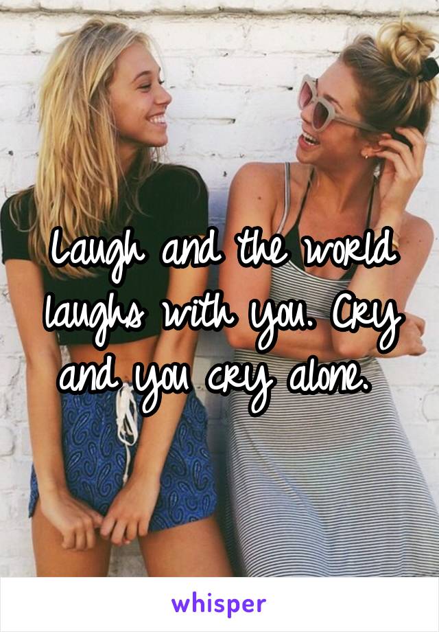 Laugh and the world laughs with you. Cry and you cry alone. 