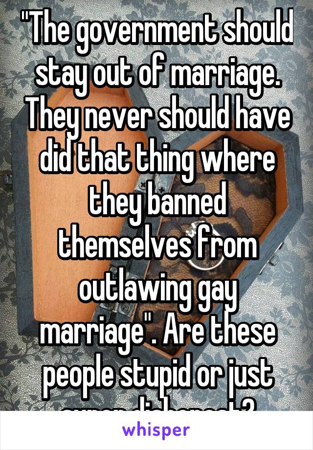 "The government should stay out of marriage. They never should have did that thing where they banned themselves from outlawing gay marriage". Are these people stupid or just super dishonest?
