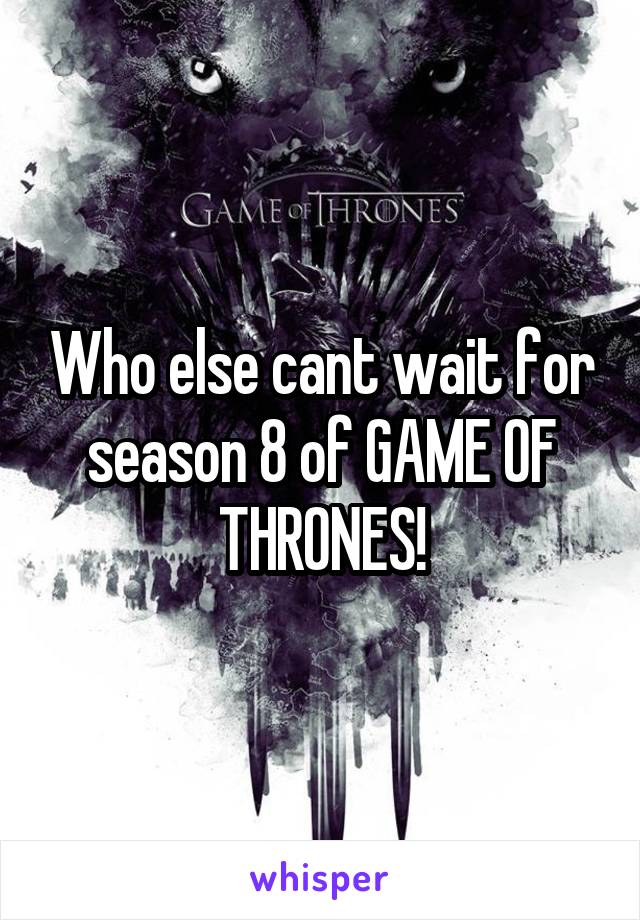 Who else cant wait for season 8 of GAME OF THRONES!