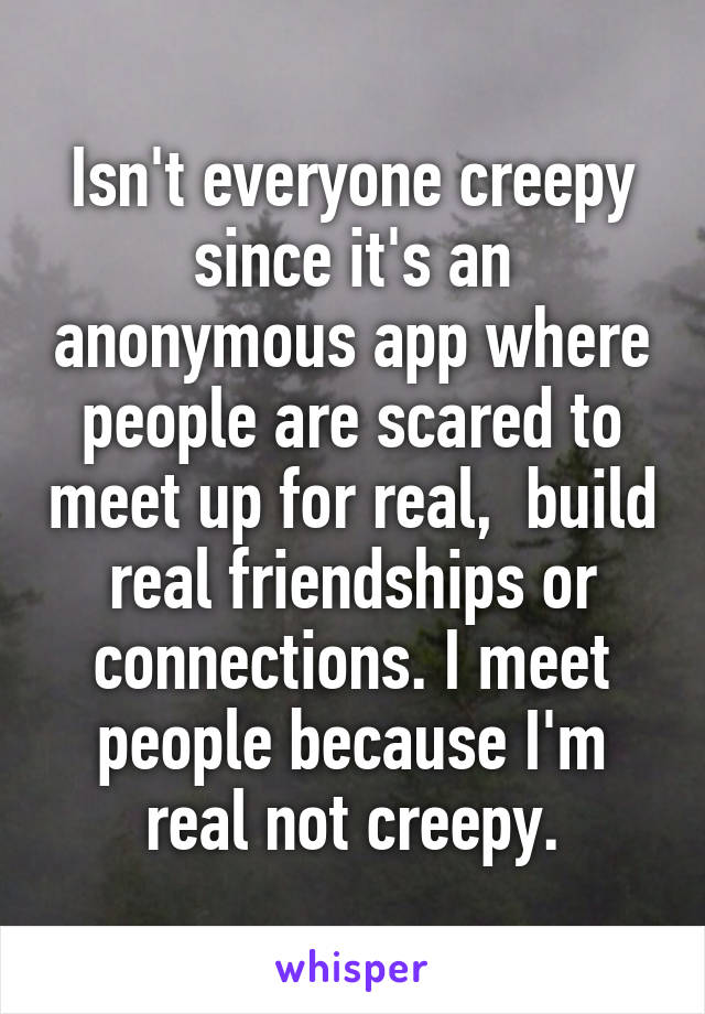 Isn't everyone creepy since it's an anonymous app where people are scared to meet up for real,  build real friendships or connections. I meet people because I'm real not creepy.