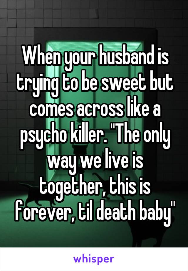 When your husband is trying to be sweet but comes across like a psycho killer. "The only way we live is together, this is forever, til death baby"