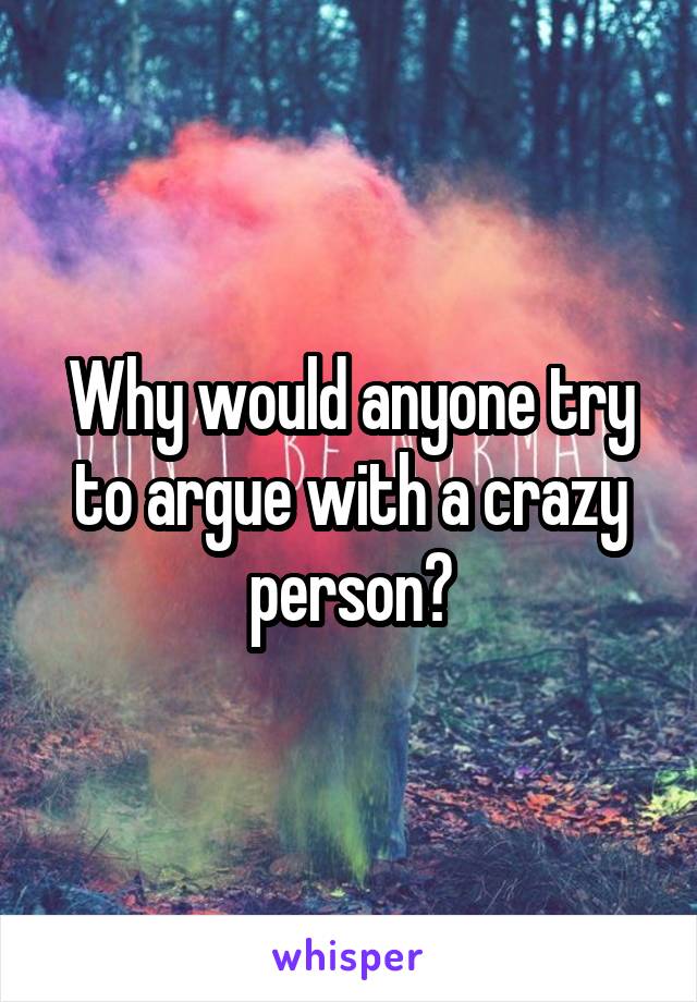 Why would anyone try to argue with a crazy person?