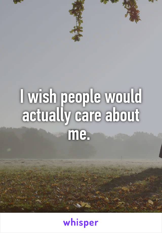 I wish people would actually care about me. 