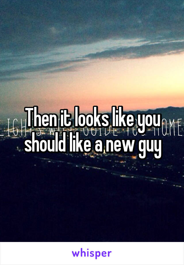 Then it looks like you should like a new guy