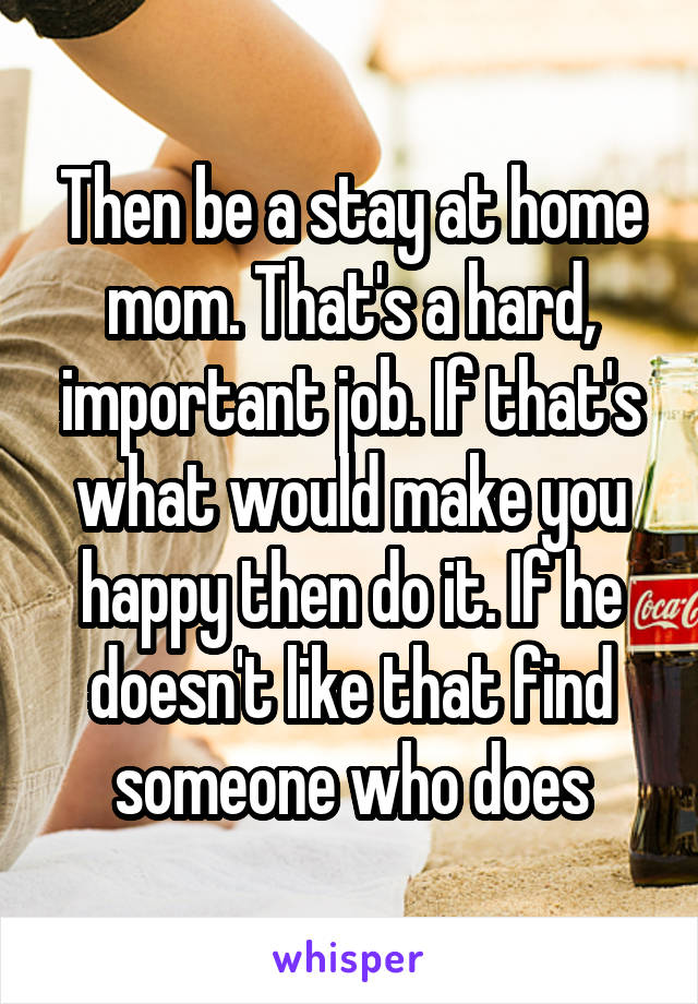Then be a stay at home mom. That's a hard, important job. If that's what would make you happy then do it. If he doesn't like that find someone who does