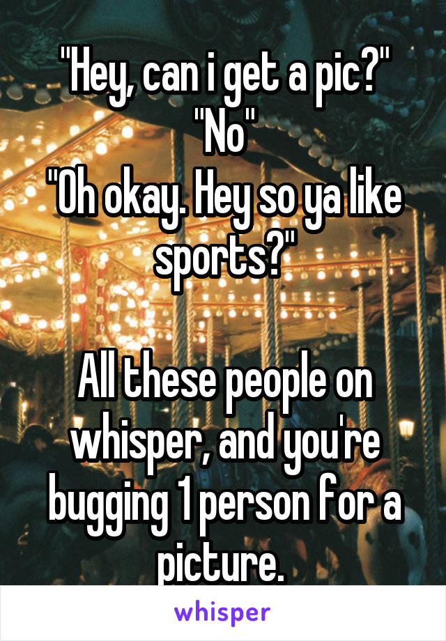 "Hey, can i get a pic?"
"No"
"Oh okay. Hey so ya like sports?"

All these people on whisper, and you're bugging 1 person for a picture. 