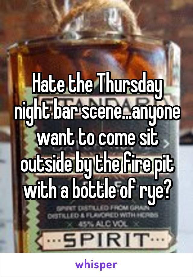 Hate the Thursday night bar scene...anyone want to come sit outside by the fire pit with a bottle of rye?
