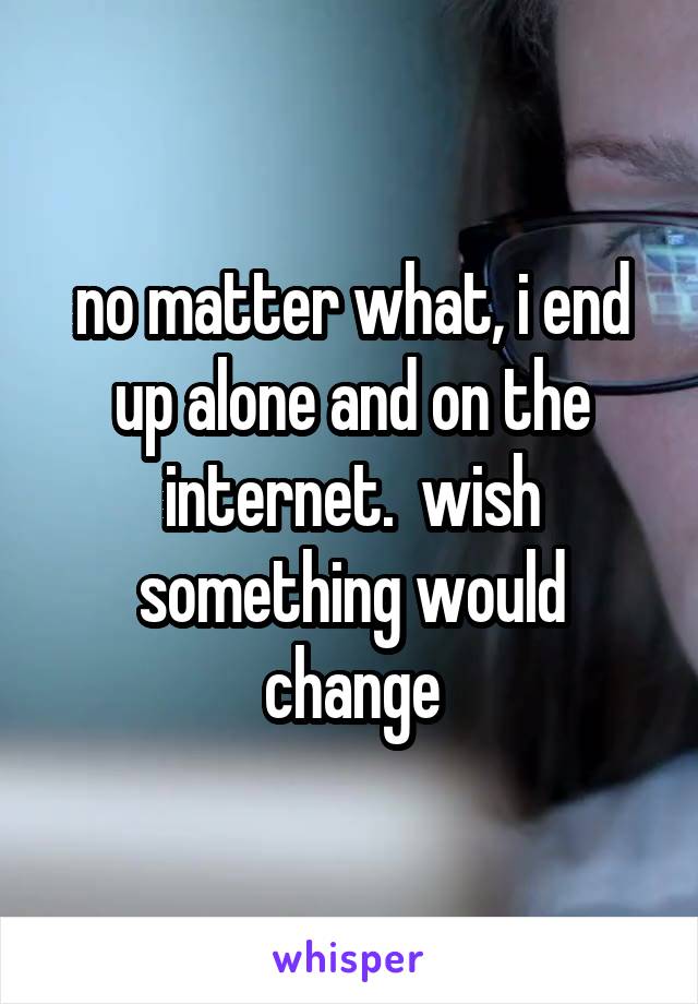 no matter what, i end up alone and on the internet.  wish something would change
