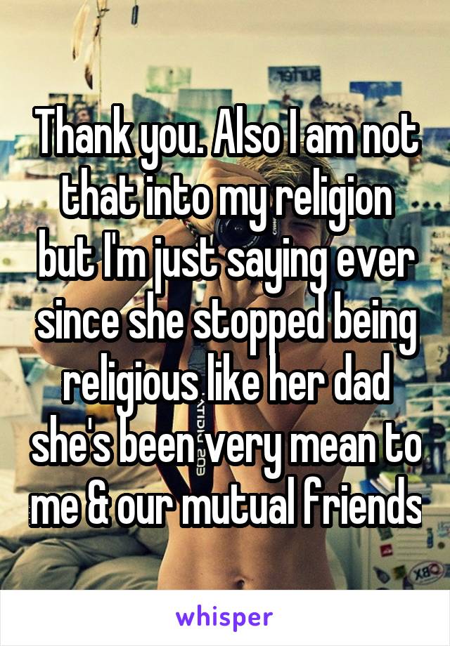 Thank you. Also I am not that into my religion but I'm just saying ever since she stopped being religious like her dad she's been very mean to me & our mutual friends