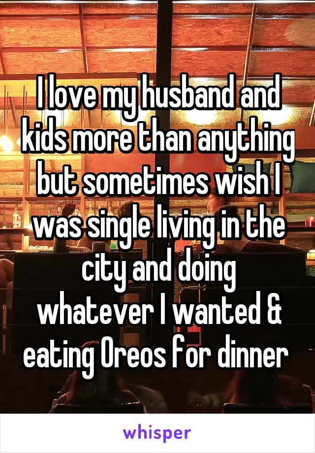 I love my husband and kids more than anything but sometimes wish I was single living in the city and doing whatever I wanted & eating Oreos for dinner 