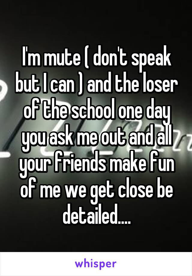 I'm mute ( don't speak but I can ) and the loser of the school one day you ask me out and all your friends make fun of me we get close be detailed....