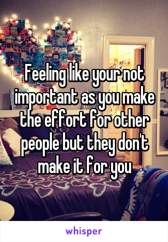 Feeling like your not important as you make the effort for other people but they don't make it for you