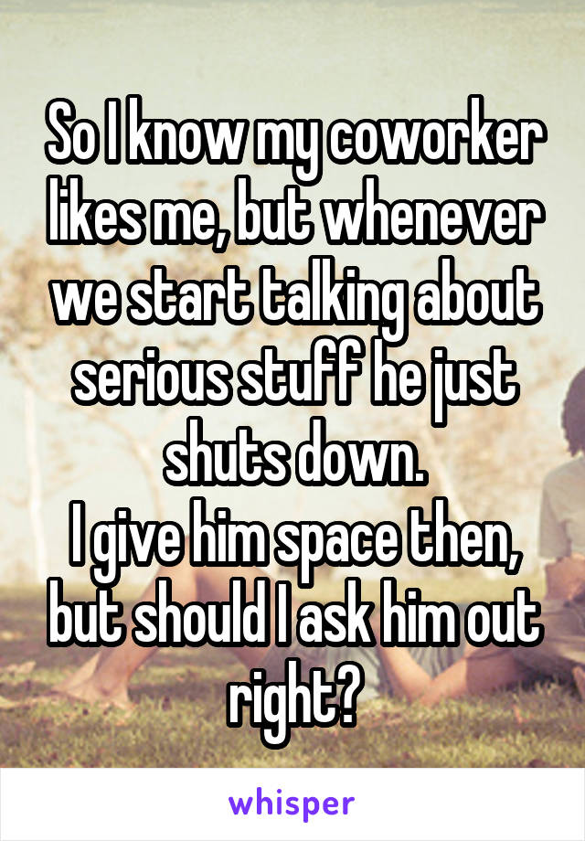 So I know my coworker likes me, but whenever we start talking about serious stuff he just shuts down.
I give him space then, but should I ask him out right?
