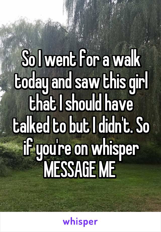 So I went for a walk today and saw this girl that I should have talked to but I didn't. So if you're on whisper MESSAGE ME 