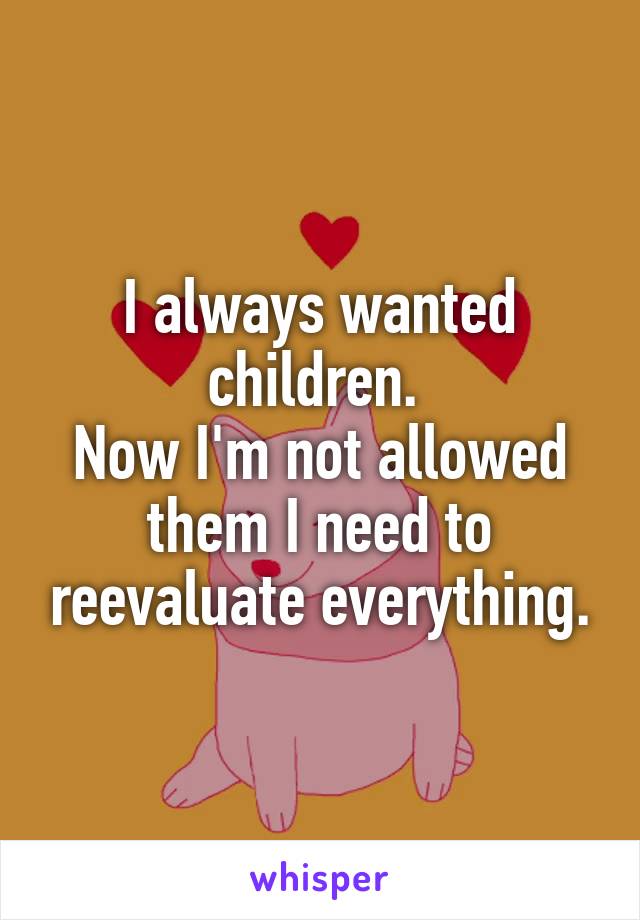I always wanted children. 
Now I'm not allowed them I need to reevaluate everything.