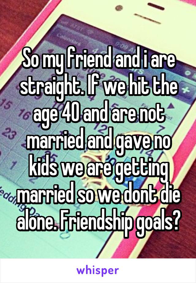 So my friend and i are straight. If we hit the age 40 and are not married and gave no kids we are getting married so we dont die alone. Friendship goals?