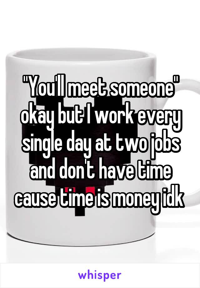 "You'll meet someone" okay but I work every single day at two jobs and don't have time cause time is money idk 