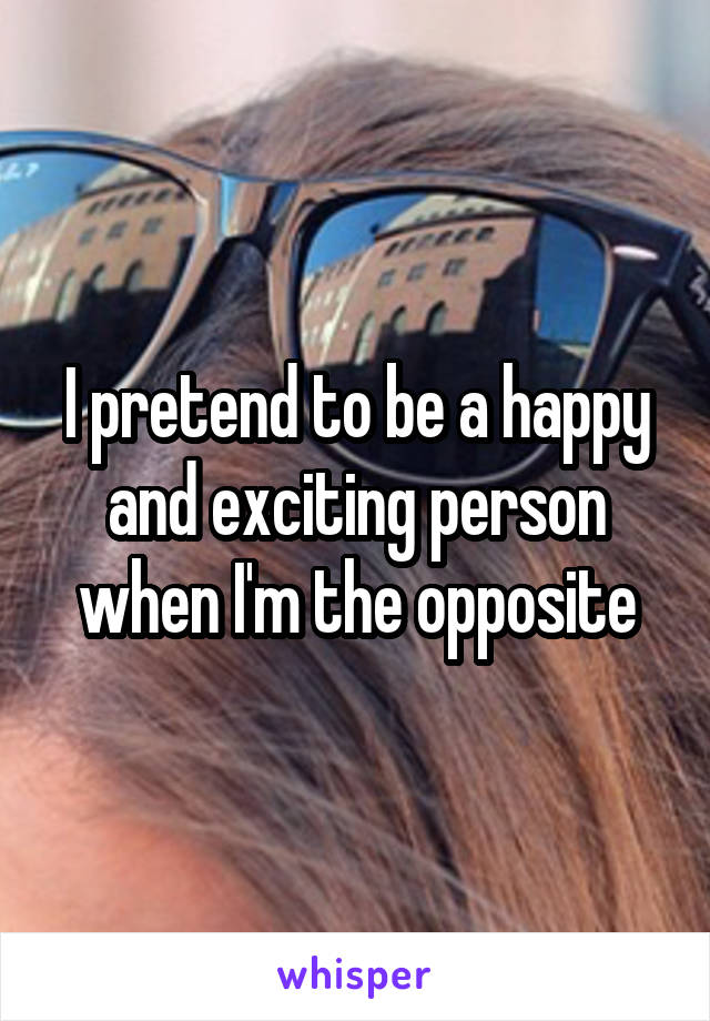 I pretend to be a happy and exciting person when I'm the opposite