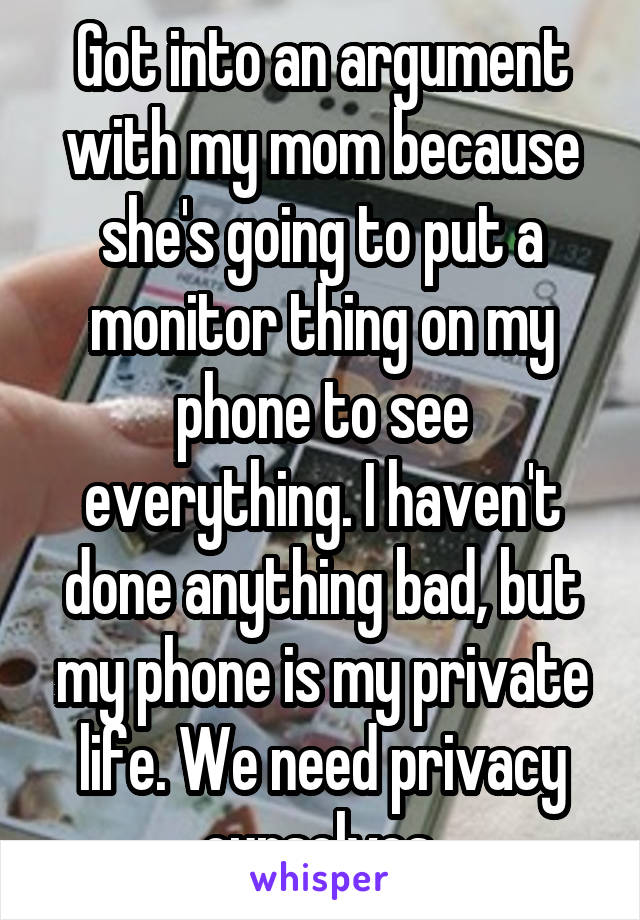 Got into an argument with my mom because she's going to put a monitor thing on my phone to see everything. I haven't done anything bad, but my phone is my private life. We need privacy ourselves.