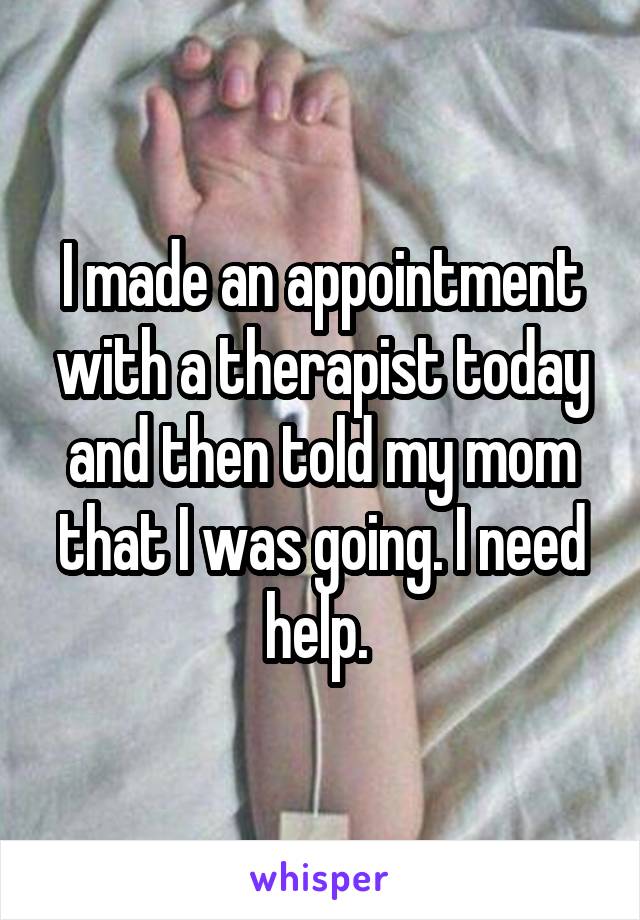 I made an appointment with a therapist today and then told my mom that I was going. I need help. 