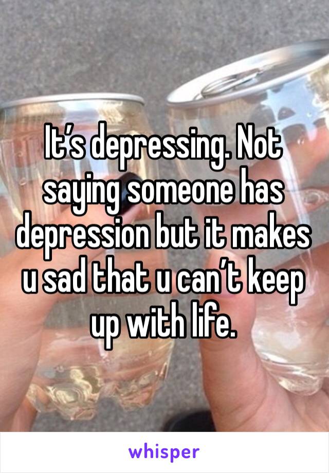 It’s depressing. Not saying someone has depression but it makes u sad that u can’t keep up with life. 