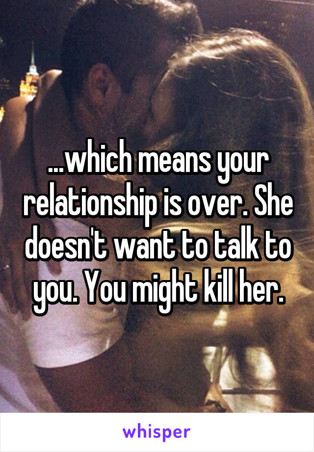 ...which means your relationship is over. She doesn't want to talk to you. You might kill her.