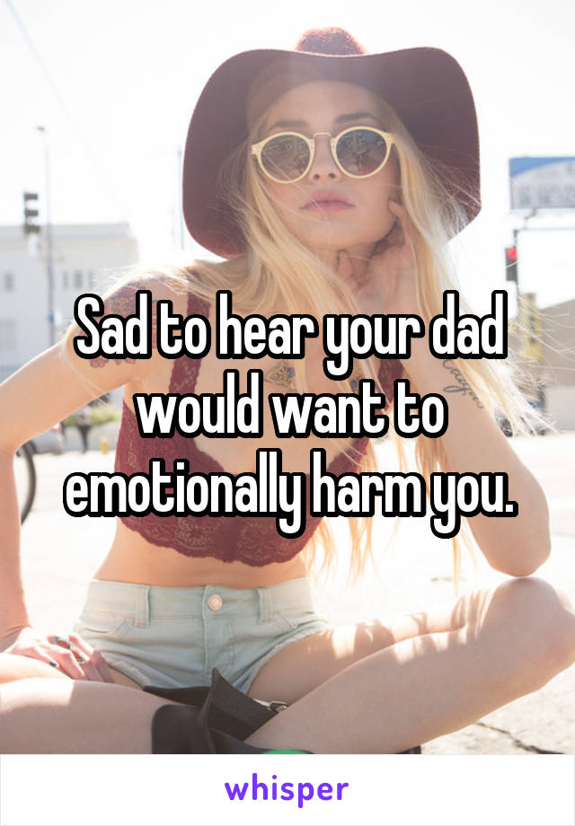 Sad to hear your dad would want to emotionally harm you.