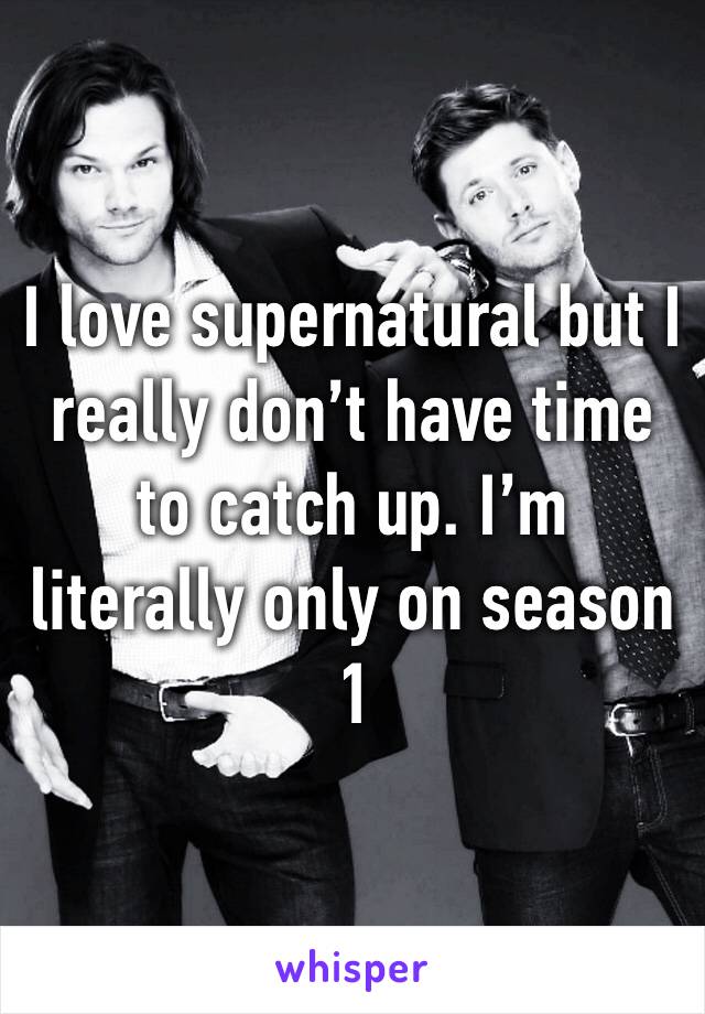 I love supernatural but I really don’t have time to catch up. I’m literally only on season 1