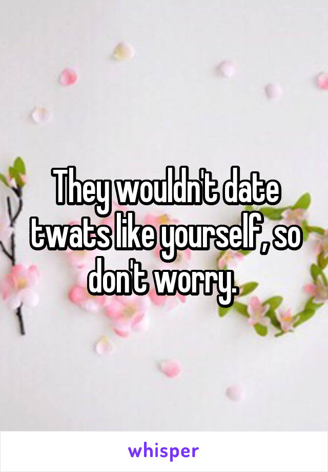 They wouldn't date twats like yourself, so don't worry. 