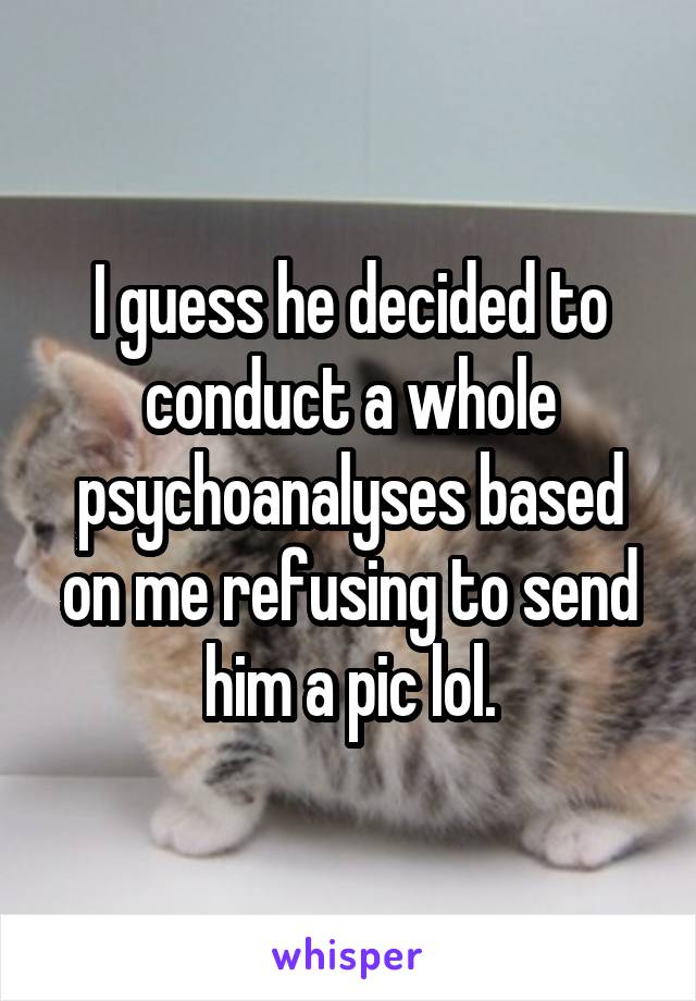 I guess he decided to conduct a whole psychoanalyses based on me refusing to send him a pic lol.