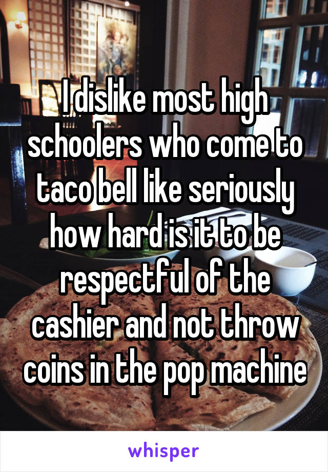 I dislike most high schoolers who come to taco bell like seriously how hard is it to be respectful of the cashier and not throw coins in the pop machine