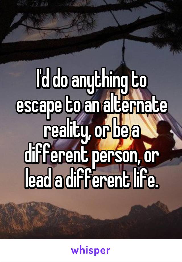 I'd do anything to escape to an alternate reality, or be a different person, or lead a different life.
