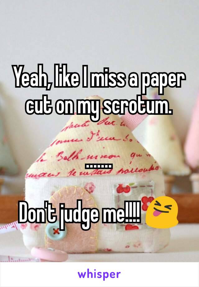Yeah, like I miss a paper cut on my scrotum.

.......

Don't judge me!!!! 😝