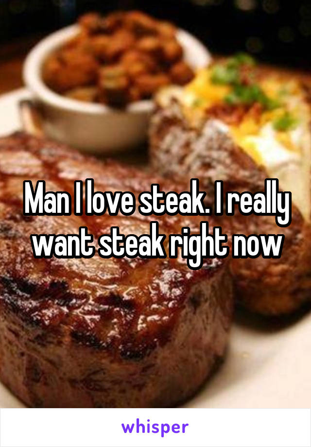 Man I love steak. I really want steak right now