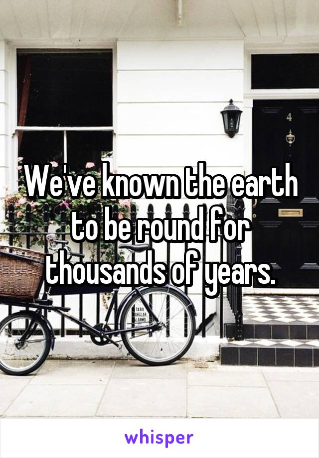 We've known the earth to be round for thousands of years.